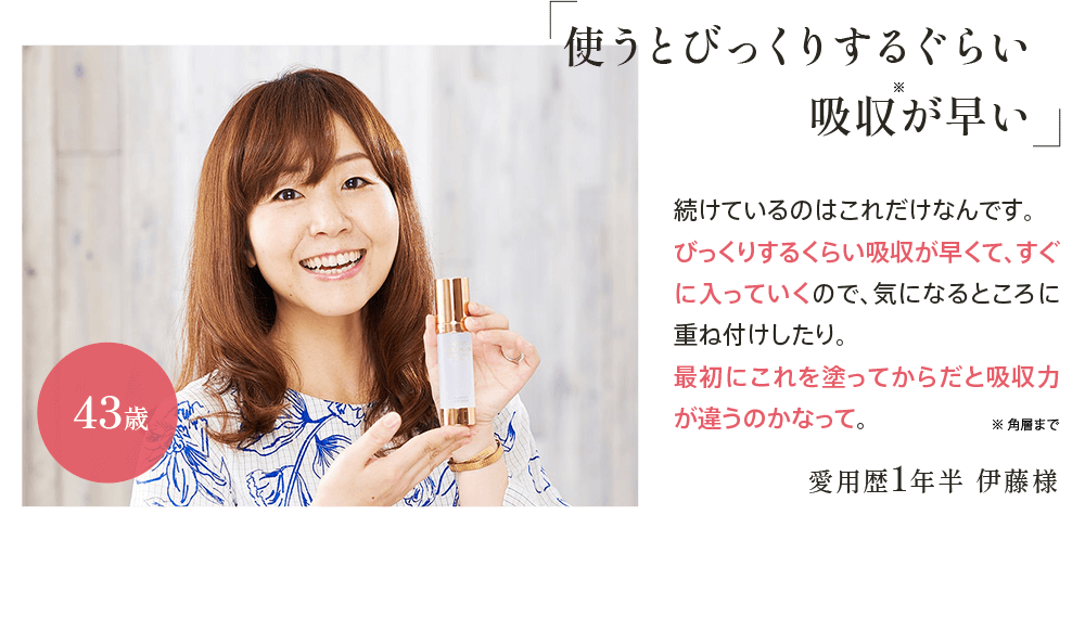 ｢使うとびっくりするぐらい吸収が早い｣愛用歴1年半 伊藤様43歳 続けているのはこれだけなんです。びっくりするくらい吸収が早くて、すぐに入っていくので、気になるところに重ね付けしたり。最初にこれを塗ってからだと吸収力が違うのかなって。