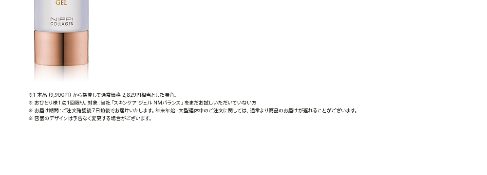 ※1 本品（9,900円）から換算して通常価格 2,829円相当とした場合。※ おひとり様１点１回限り。対象：当社「スキンケア ジェル NMバランス」をまだお試しいただいていない方※ お届け期間：ご注文確認後７日前後でお届けいたします。年末年始・大型連休中のご注文に関しては、通常より商品のお届けが遅れることがございます。※ 容器のデザインは予告なく変更する場合がございます。
