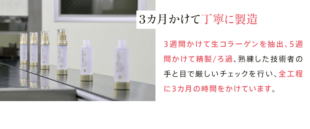 3カ月かけて丁寧に製造 3週間かけて生コラーゲンを抽出、5週間かけて精製/ろ過、熟練した技術者の手と目で厳しいチェックを行い、全工程に3カ月の時間をかけています。