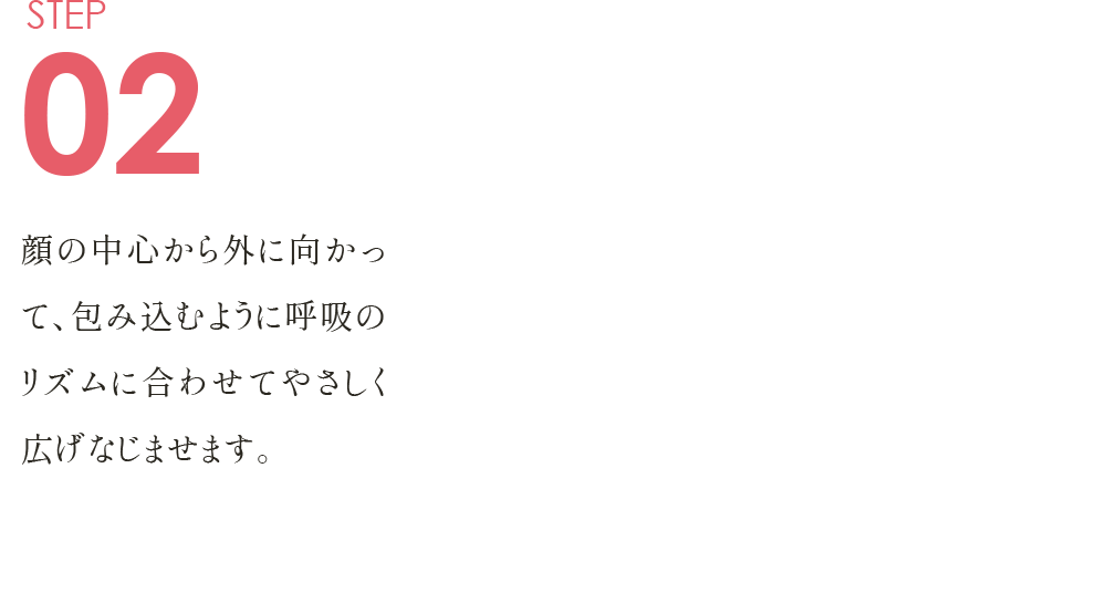 STEP02 顔の中心から外に向かって、 包み込むように呼吸のリズムに合わせて やさしく広げなじませます。