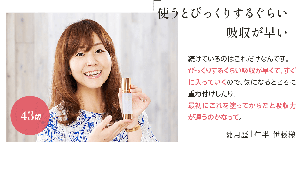 ｢使うとびっくりするぐらい吸収が早い｣愛用歴1年半 伊藤様43歳 続けているのはこれだけなんです。びっくりするくらい吸収が早くて、すぐに入っていくので、気になるところに重ね付けしたり。最初にこれを塗ってからだと吸収力が違うのかなって。