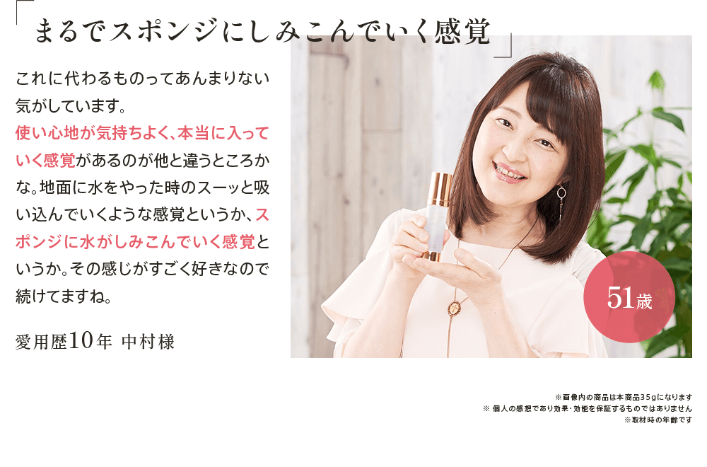 ｢まるでスポンジにしみこんでいく感覚｣愛用歴10年 中村様51歳 これに代わるものってあんまりない気がしています。使い心地が気持ちよく、本当に入っていく感覚があるのが他と違うところかな。地面に水をやった時のスーッと吸い込んでいくような感覚というか、スポンジに水がしみこんでいく感覚というか。その感じがすごく好きなので続けてますね。