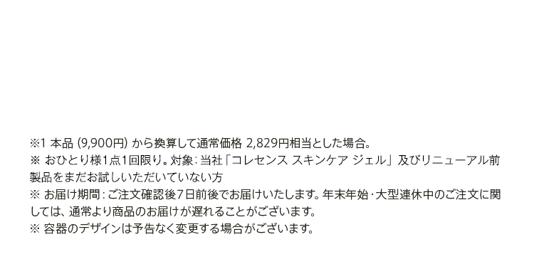 ※1 本品（9,900円）から換算して通常価格 2,829円相当とした場合。※ おひとり様１点１回限り。対象：当社「スキンケア ジェル NMバランス」をまだお試しいただいていない方※ お届け期間：ご注文確認後７日前後でお届けいたします。年末年始・大型連休中のご注文に関しては、通常より商品のお届けが遅れることがございます。※ 容器のデザインは予告なく変更する場合がございます。