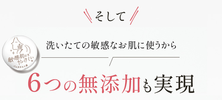 そして 洗いたての敏感なお肌に使うから 6つの無添加も実現