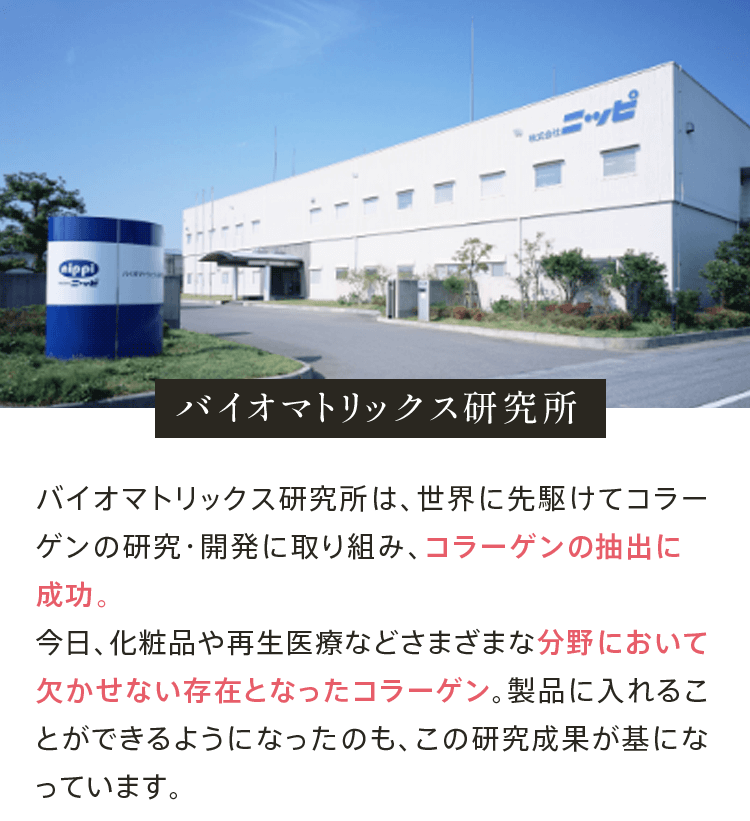 バイオマトリックス研究所 バイオマトリックス研究所は、世界に先駆けてコラーゲンの研究・開発に取り組み、1963年にコラーゲンの抽出に成功、日本と米国で特許を取得しました。今日、化粧品や再生医療などさまざまな分野において欠かせない存在となったコラーゲン。製品に入れることができるようになったのも、この研究成果が基になっています。
