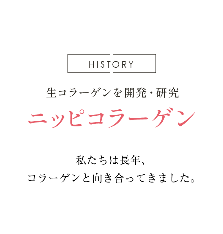 HISTORY ニッピ独自の生コラーゲンを開発・研究 ニッピコラーゲン 私達は長年にわたる コラーゲン研究を経て、 研鑽を重ねた“品質の高さ”を 常にお届けしています。