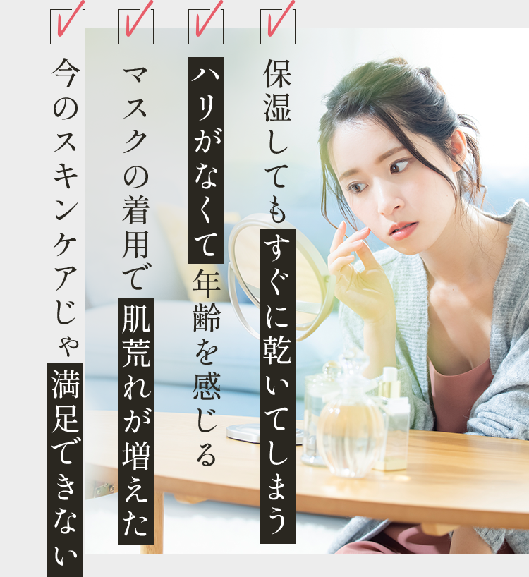 ✓保湿してもすぐに乾いてしまう ✓ハリがなくて年齢を感じる ✓マスクの着用で肌荒れが増えた ✓今のスキンケアじゃ満足できない