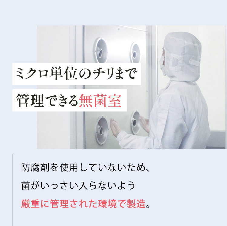 ミクロ単位のチリまで管理できる無菌室 防腐剤を使用していないため、 菌がいっさい入らないよう 厳重に管理された環境で製造。