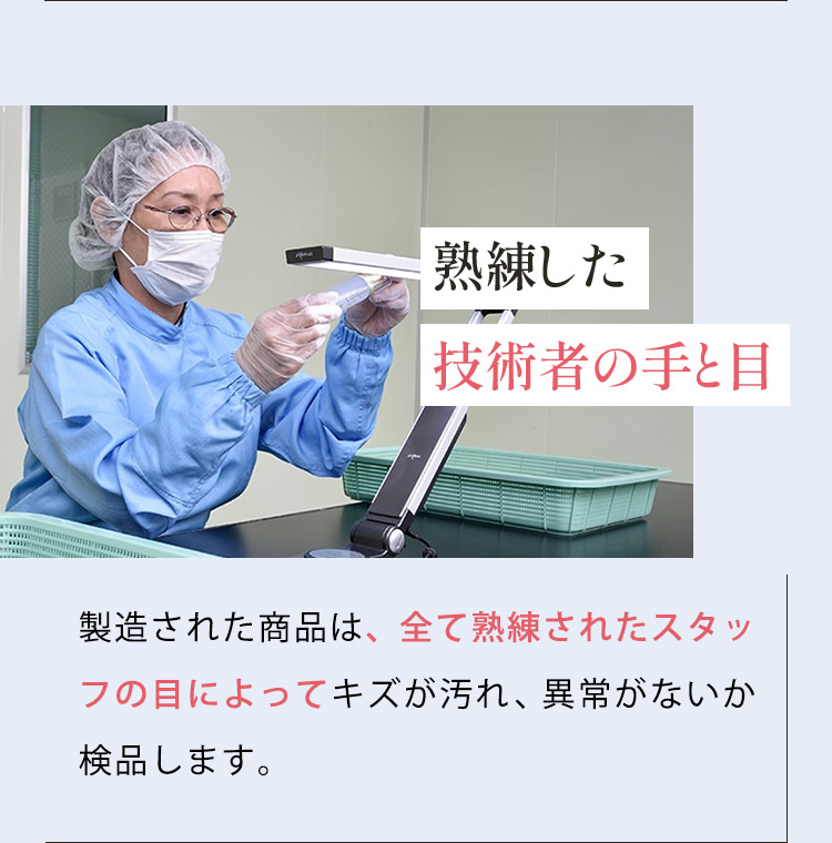 熟練した 技術者の手と目 製造された商品は、全て熟練されたスタッフの目によってキズや汚れ、異常がないか検品します。