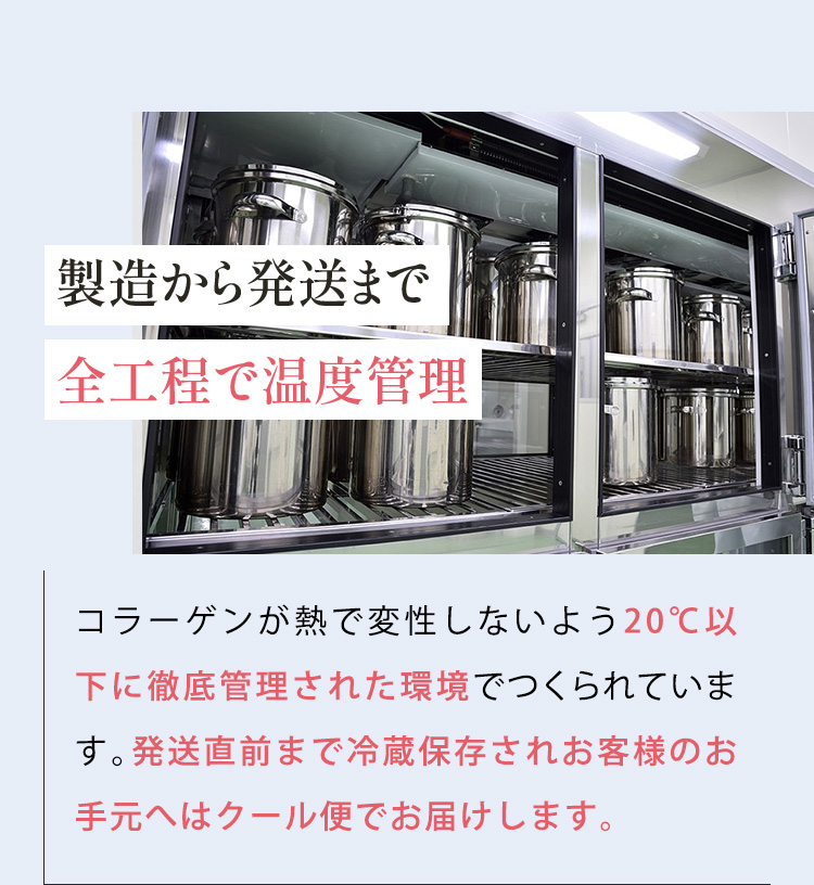 製造から発送まで 全工程で温度管理 コラーゲンが熱で変性しないよう20℃以下に徹底管理された環境でつくられています。発送直前まで冷蔵保存されお客様のお手元へはクール便でお届けします。