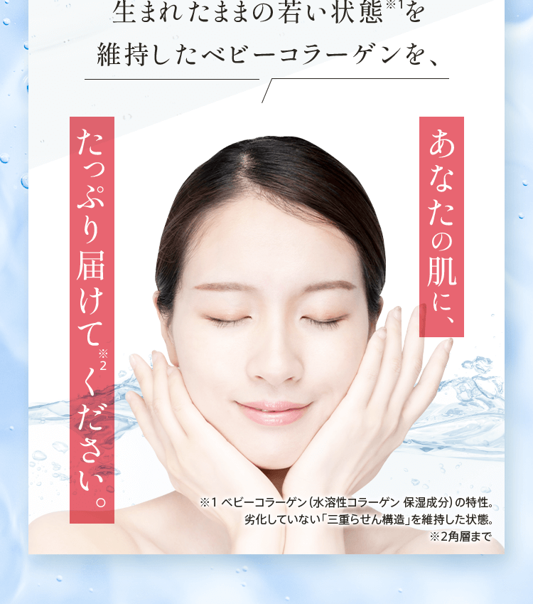 生まれたままの若い状態を維持したベビーコラーゲンを、あなたの肌に、たっぷり届けてください。※1 ベビーコラーゲン（水溶性コラーゲン 保湿成分）の特性。劣化していない「三重らせん構造」を維持した状態。 ※2角層まで