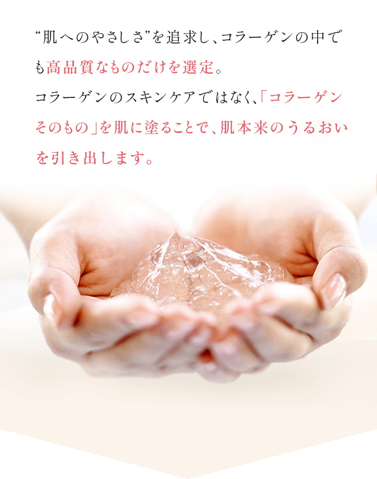 "肌へのやさしさ"を追求し、コラーゲンの中でも高品質なものだけを選定。コラーゲンのスキンケアではなく、「コラーゲンそのもの」を肌に塗ることで、肌本来の力を引き出すお手伝いをします。