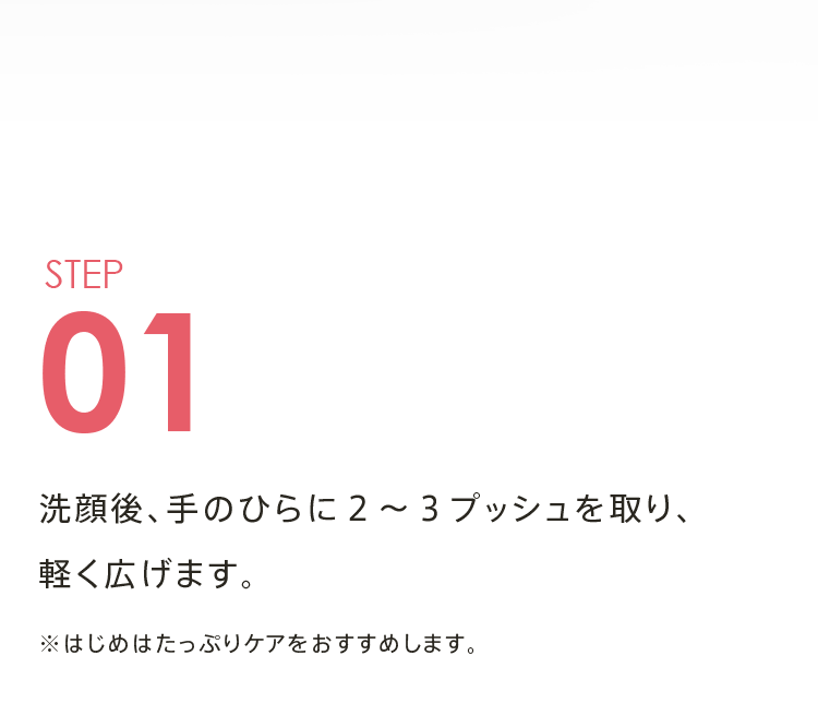 STEP01 洗顔後、手のひらに２～３プッシュを取り、軽く広げます。 ※はじめはたっぷりケアをおすすめします。