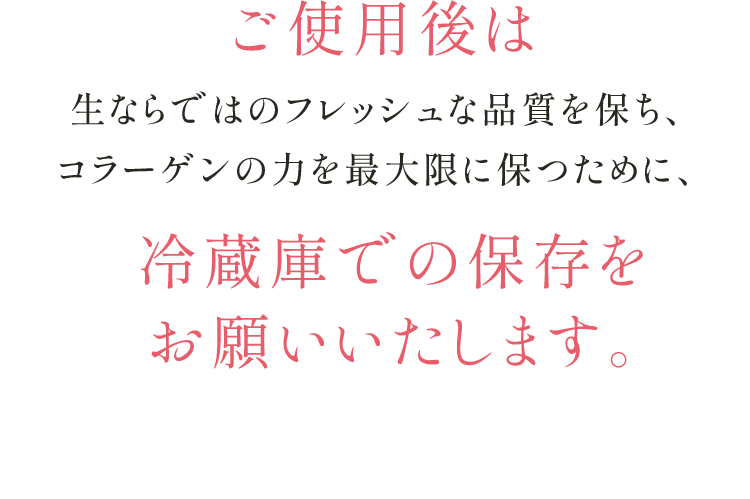ご使用後は生ならではのフレッシュな品質を保ち、コラーゲンの力を最大限に保つために、冷蔵庫での保存を お願いいたします。