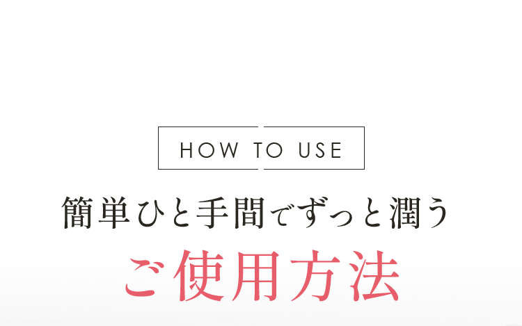 HOW TO USE 簡単ひと手間でずっと潤うご使用方法