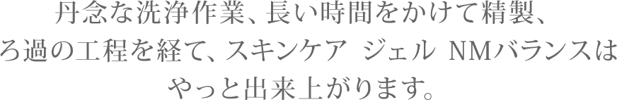 丹念な洗浄作業、長い時間をかけて精製、ろ過の工程を経て、スキンケア ジェル NMバランスはやっと出来上がります。