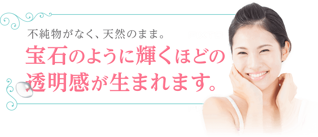 不純物がなく、天然のまま。宝石のように輝くほどの透明感が生まれます。