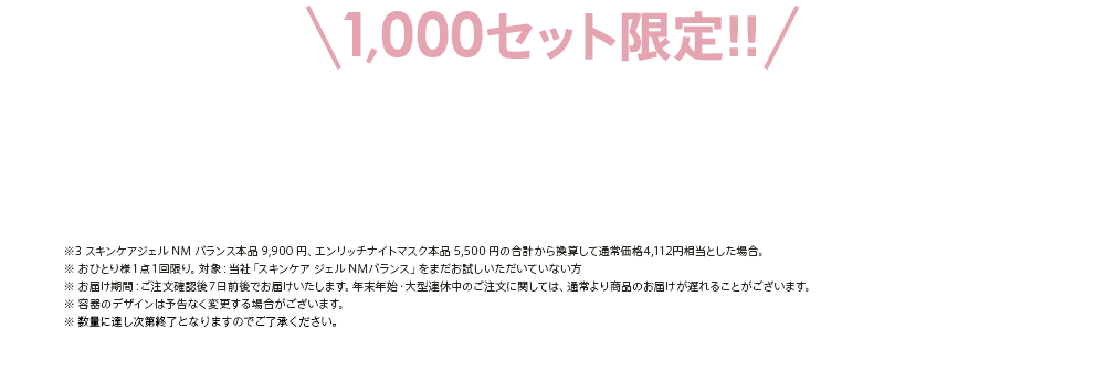 ※3 スキンケアジェル NM バランス本品 9,900 円、エンリッチナイトマスク本品 5,500 円の合計から換算して通常価格4,112円相当とした場合。※ おひとり様１点１回限り。対象：当社「スキンケア ジェル NMバランス」をまだお試しいただいていない方※ お届け期間：ご注文確認後７日前後でお届けいたします。年末年始・大型連休中のご注文に関しては、通常より商品のお届けが遅れることがございます。※ 容器のデザインは予告なく変更する場合がございます。