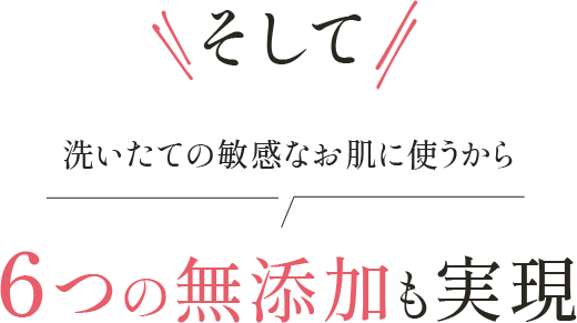そして 洗いたての敏感なお肌に使うから 6つの無添加も実現