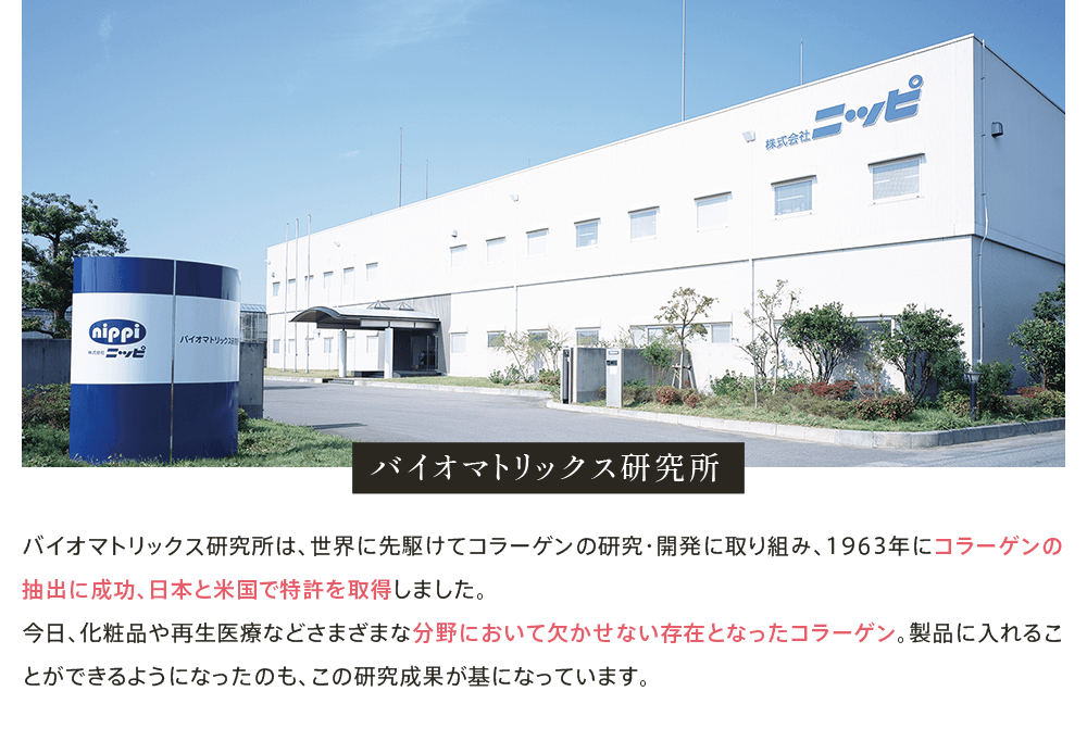 バイオマトリックス研究所 バイオマトリックス研究所は、世界に先駆けてコラーゲンの研究・開発に取り組み、1963年にコラーゲンの抽出に成功、日本と米国で特許を取得しました。今日、化粧品や再生医療などさまざまな分野において欠かせない存在となったコラーゲン。製品に入れることができるようになったのも、この研究成果が基になっています。