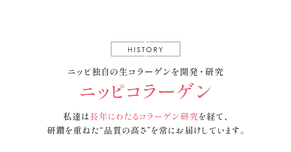 HISTORY ニッピ独自の生コラーゲンを開発・研究 ニッピコラーゲン 私達は長年にわたる コラーゲン研究を経て、 研鑽を重ねた“品質の高さ”を 常にお届けしています。