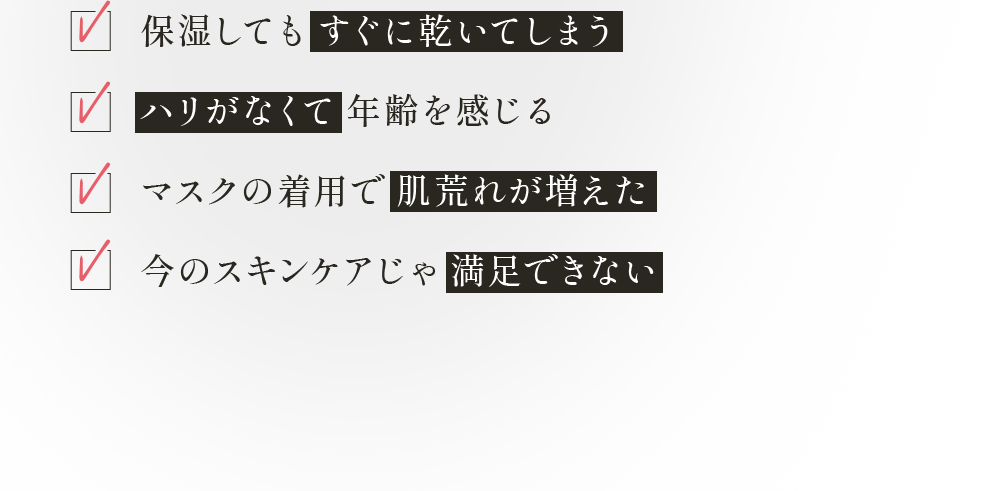 ✓保湿してもすぐに乾いてしまう ✓ハリがなくて年齢を感じる ✓マスクの着用で肌荒れが増えた ✓今のスキンケアじゃ満足できない