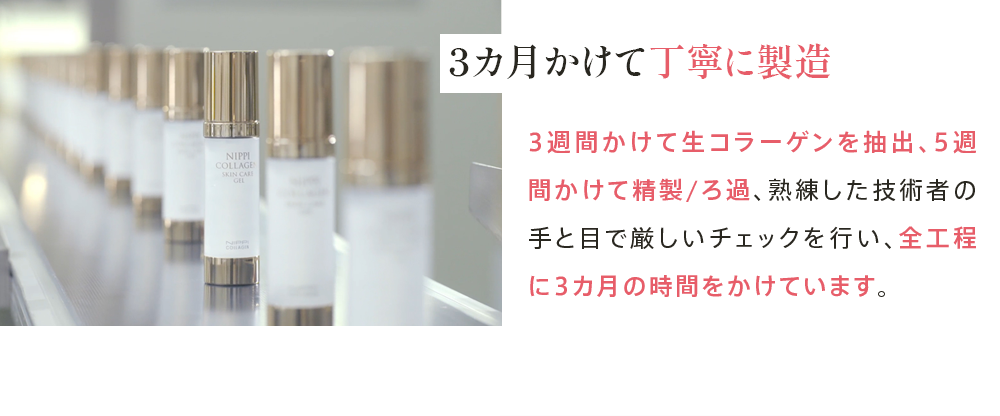 3カ月かけて丁寧に製造 3週間かけて生コラーゲンを抽出、5週間かけて精製/ろ過、熟練した技術者の手と目で厳しいチェックを行い、全工程に3カ月の時間をかけています。