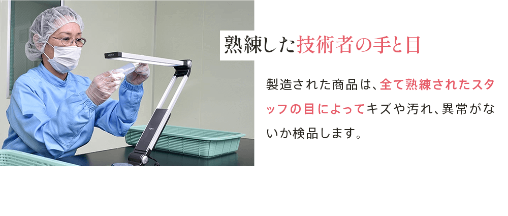 熟練した 技術者の手と目 製造された商品は、全て熟練されたスタッフの目によってキズや汚れ、異常がないか検品します。