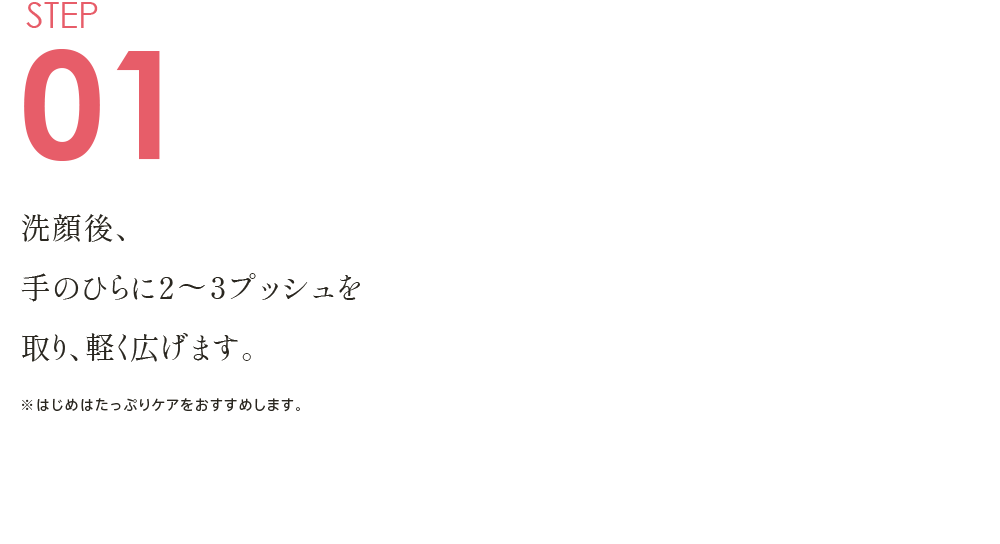 STEP01 洗顔後、手のひらに２～３プッシュを取り、軽く広げます。 ※はじめはたっぷりケアをおすすめします。