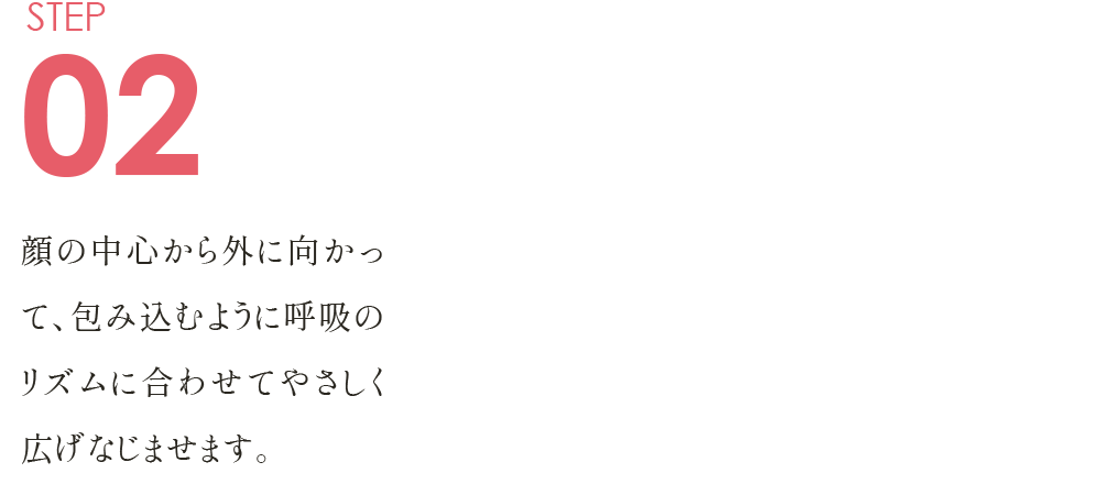 STEP02 顔の中心から外に向かって、 包み込むように呼吸のリズムに合わせて やさしく広げなじませます。