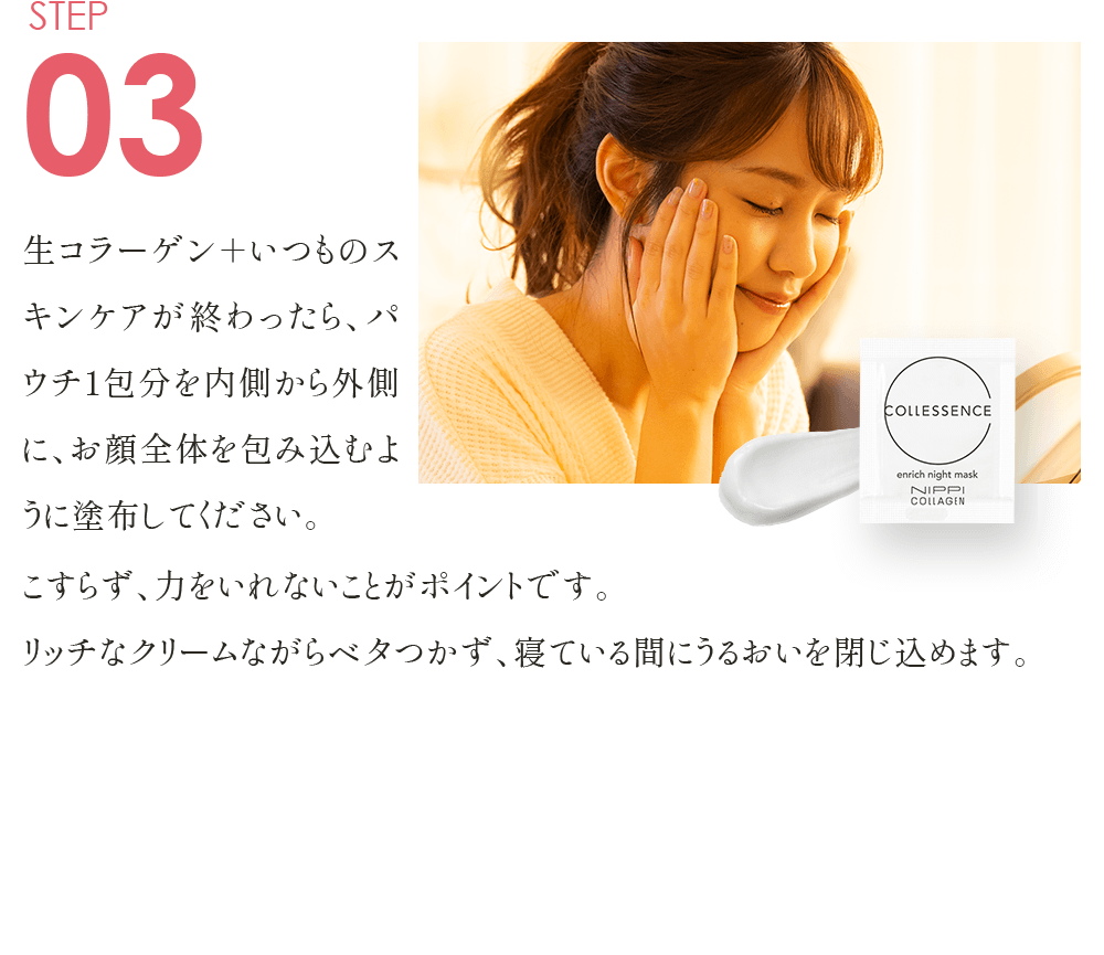STEP03 生コラーゲン＋いつものスキンケアが終わったら、パウチ1包分を内側から外側に、お顔全体を包み込むように塗布してください。こすらず、力をいれないことがポイントです。リッチなクリームながらベタつかず、寝ている間にうるおいを閉じ込めます。