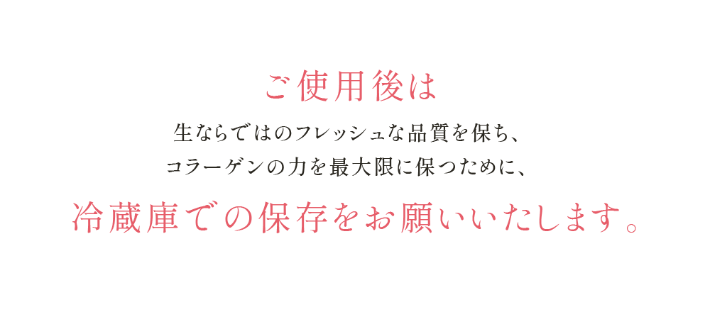 ご使用後は生ならではのフレッシュな品質を保ち、コラーゲンの力を最大限に保つために、冷蔵庫での保存を お願いいたします。