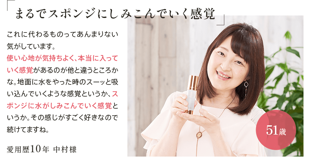 ｢まるでスポンジにしみこんでいく感覚｣愛用歴10年 中村様51歳 これに代わるものってあんまりない気がしています。使い心地が気持ちよく、本当に入っていく感覚があるのが他と違うところかな。地面に水をやった時のスーッと吸い込んでいくような感覚というか、スポンジに水がしみこんでいく感覚というか。その感じがすごく好きなので続けてますね。
