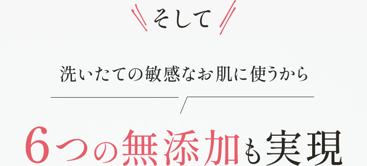 そして 洗いたての敏感なお肌に使うから 6つの無添加も実現