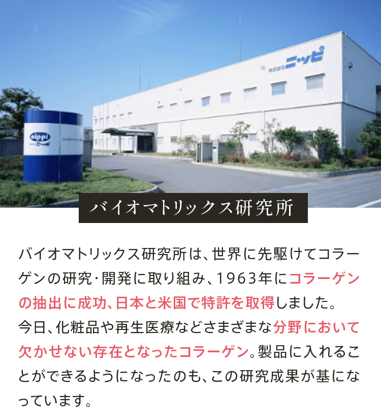 バイオマトリックス研究所 バイオマトリックス研究所は、世界に先駆けてコラーゲンの研究・開発に取り組み、1963年にコラーゲンの抽出に成功、日本と米国で特許を取得しました。今日、化粧品や再生医療などさまざまな分野において欠かせない存在となったコラーゲン。製品に入れることができるようになったのも、この研究成果が基になっています。