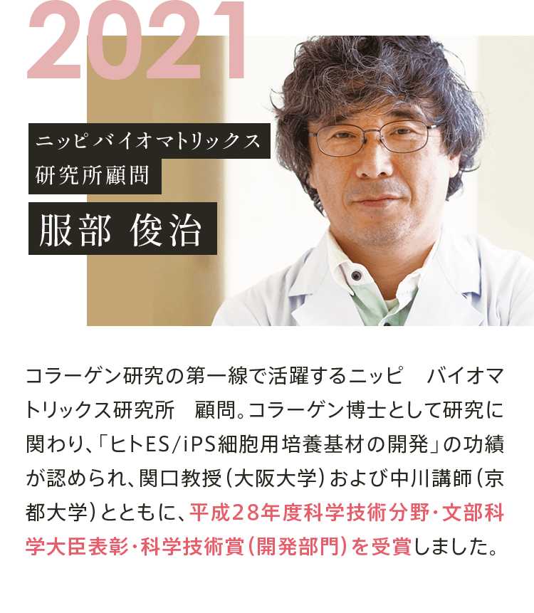 2021 ニッピバイオマトリックス 研究所顧問 服部 俊治 コラーゲン研究の第一線で活躍するニッピ バイオマトリックス研究所 顧問。コラーゲン博士として研究に関わり、「ヒトES/iPS細胞用培養基材の開発」の功績が認められ、関口教授（大阪大学）および中川講師（京都大学）とともに、平成28年度科学技術分野・文部科学大臣表彰・科学技術賞（開発部門）を受賞しました。