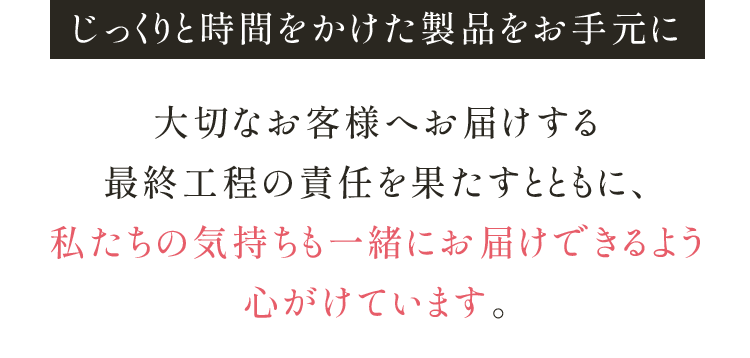 じっくりと時間をかけた製品をお手元に 大切なお客様へお届けする 最終工程の責任を果たすとともに、 私たちの気持ちも一緒にお届けできるよう 心がけています。