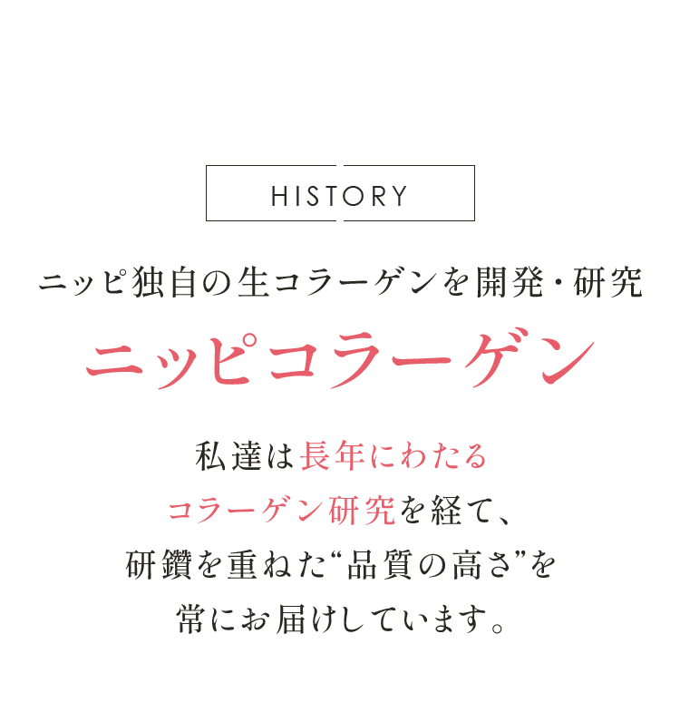 HISTORY ニッピ独自の生コラーゲンを開発・研究 ニッピコラーゲン 私達は長年にわたる コラーゲン研究を経て、 研鑽を重ねた“品質の高さ”を 常にお届けしています。