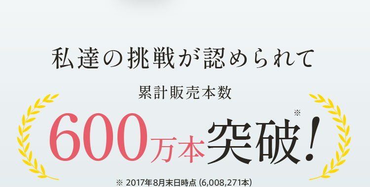 私達の挑戦が認められて累計販売本数600万本突破!※ 2017年8月末日時点(6,008,271本)