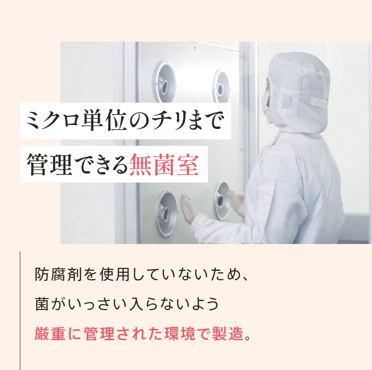 ミクロ単位のチリまで管理できる無菌室 防腐剤を使用していないため、 菌がいっさい入らないよう 厳重に管理された環境で製造。