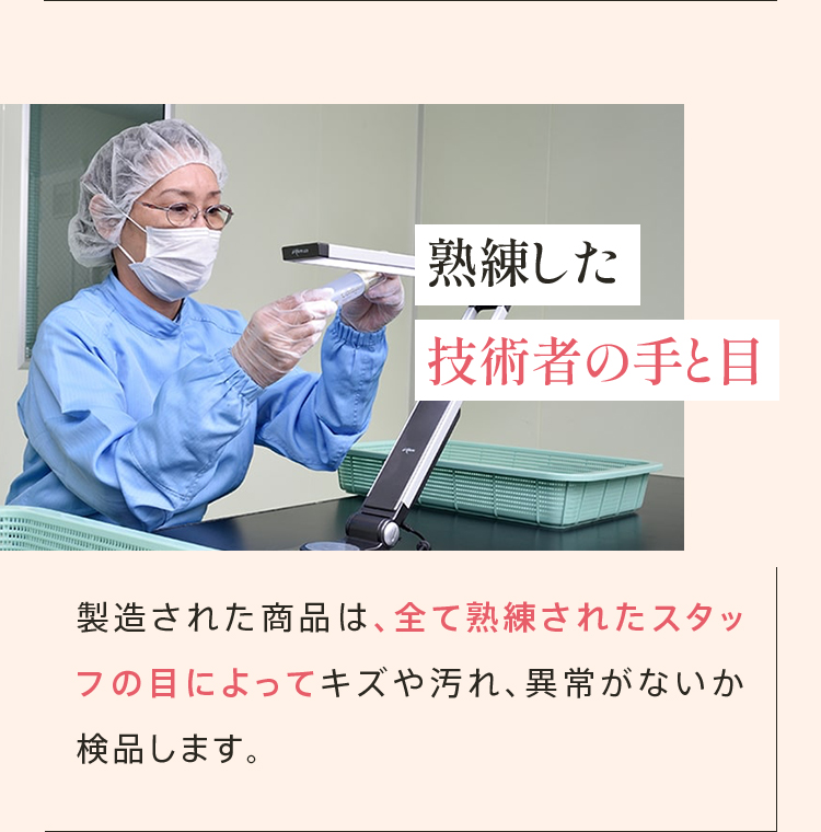 熟練した 技術者の手と目 製造された商品は、全て熟練されたスタッフの目によってキズや汚れ、異常がないか検品します。
