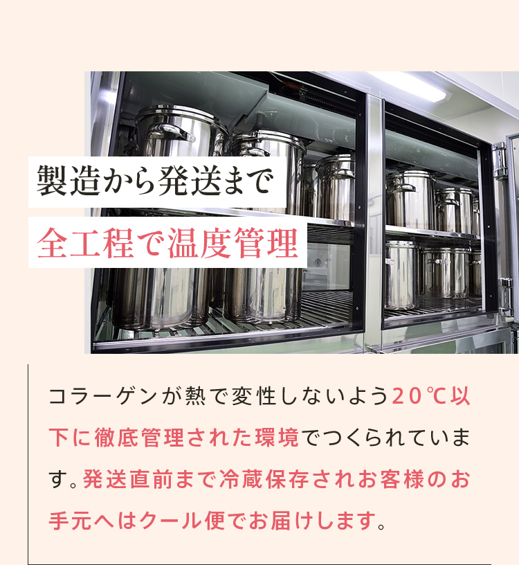 製造から発送まで 全工程で温度管理 コラーゲンが熱で変性しないよう20℃以下に徹底管理された環境でつくられています。発送直前まで冷蔵保存されお客様のお手元へはクール便でお届けします。