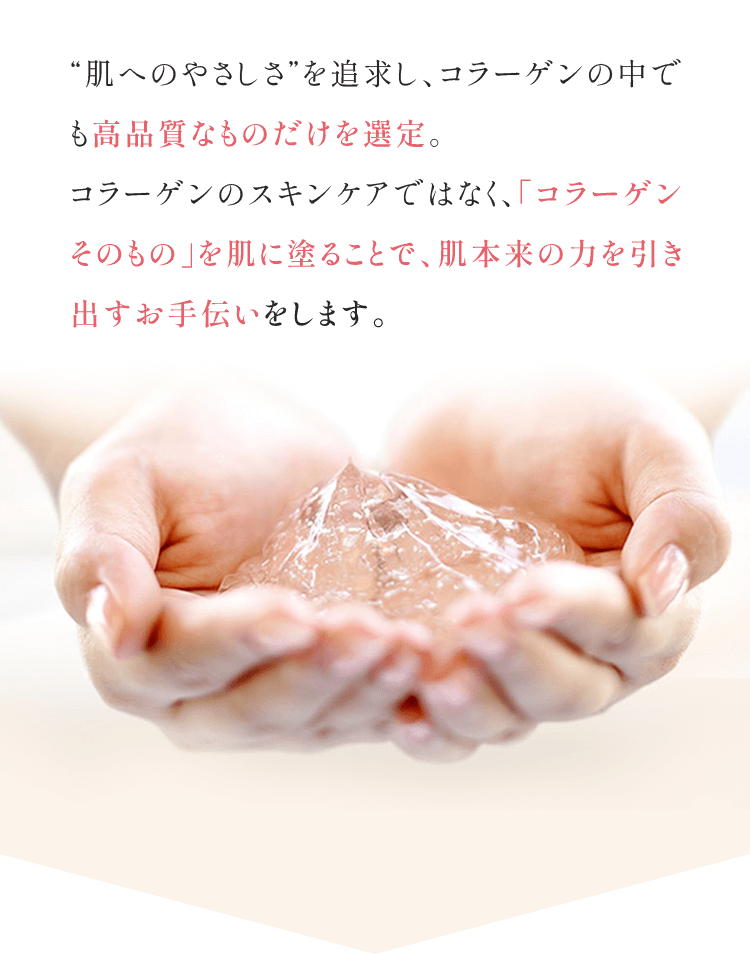 "肌へのやさしさ"を追求し、コラーゲンの中でも高品質なものだけを選定。コラーゲンのスキンケアではなく、「コラーゲンそのもの」を肌に塗ることで、肌本来の力を引き出すお手伝いをします。