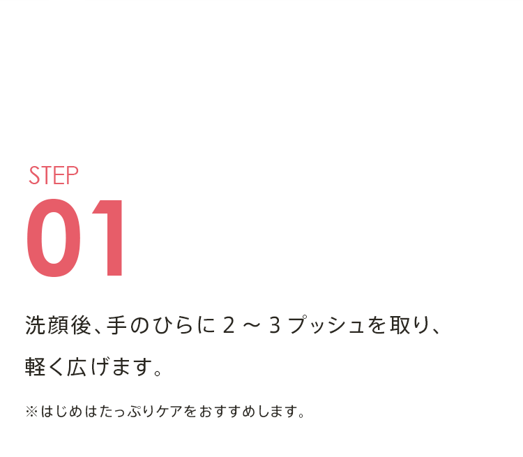STEP01 洗顔後、手のひらに２～３プッシュを取り、軽く広げます。 ※はじめはたっぷりケアをおすすめします。