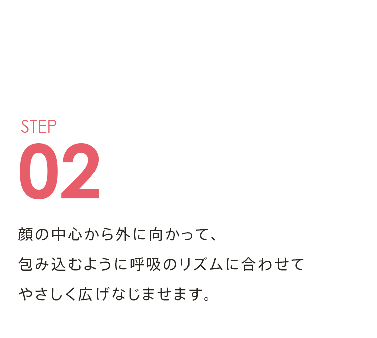 STEP02 顔の中心から外に向かって、 包み込むように呼吸のリズムに合わせて やさしく広げなじませます。
