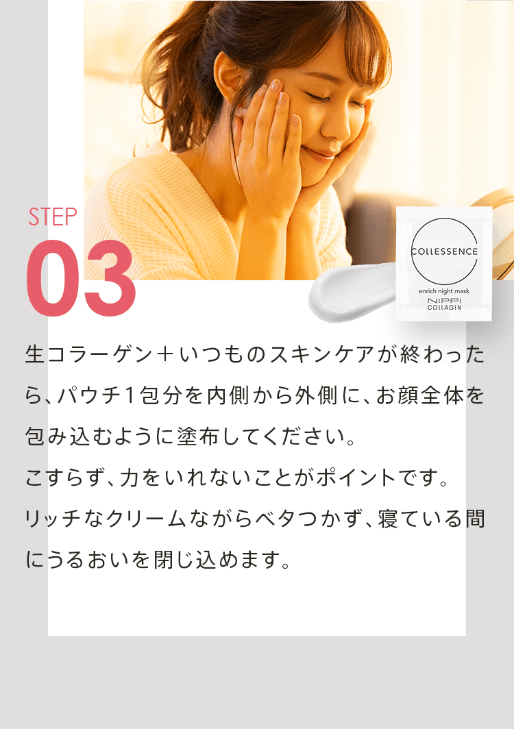 STEP03 生コラーゲン＋いつものスキンケアが終わったら、パウチ1包分を内側から外側に、お顔全体を包み込むように塗布してください。こすらず、力をいれないことがポイントです。リッチなクリームながらベタつかず、寝ている間にうるおいを閉じ込めます。