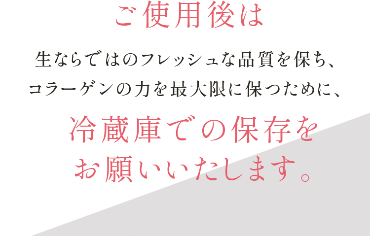ご使用後は生ならではのフレッシュな品質を保ち、コラーゲンの力を最大限に保つために、冷蔵庫での保存を お願いいたします。