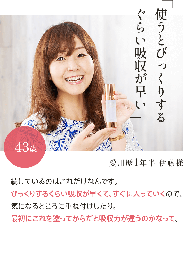 ｢使うとびっくりするぐらい吸収が早い｣愛用歴1年半 伊藤様43歳 続けているのはこれだけなんです。びっくりするくらい吸収が早くて、すぐに入っていくので、気になるところに重ね付けしたり。最初にこれを塗ってからだと吸収力が違うのかなって。