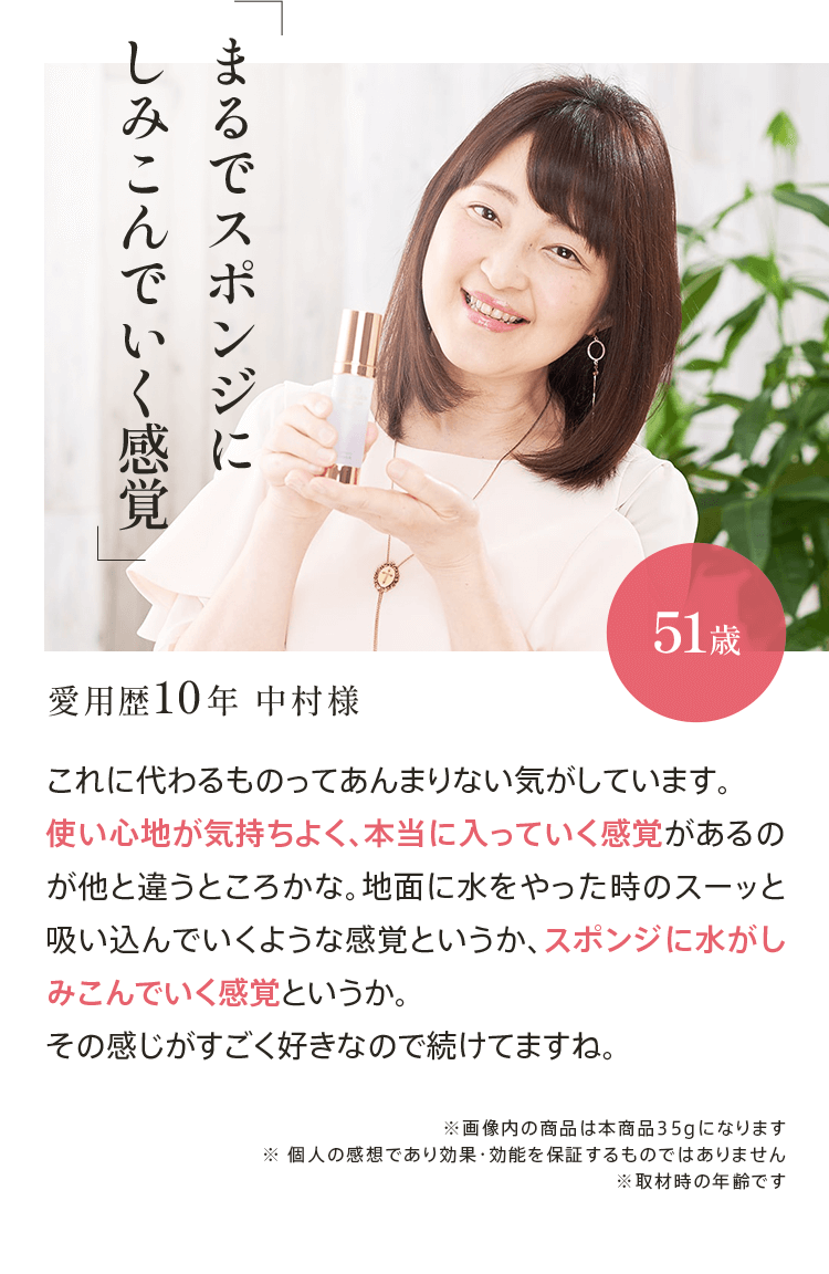｢まるでスポンジにしみこんでいく感覚｣愛用歴10年 中村様51歳 これに代わるものってあんまりない気がしています。使い心地が気持ちよく、本当に入っていく感覚があるのが他と違うところかな。地面に水をやった時のスーッと吸い込んでいくような感覚というか、スポンジに水がしみこんでいく感覚というか。その感じがすごく好きなので続けてますね。
