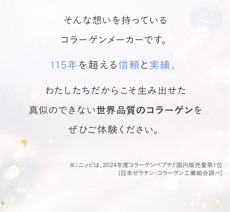 そんな想いを持っているコラーゲンメーカーです。115年を超える信頼と実績。わたしたちだからこそ生み出せた真似のできない世界品質のコラーゲンをぜひご体験ください。
